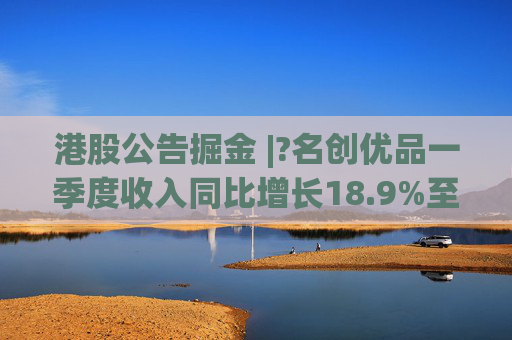 港股公告掘金 |?名创优品一季度收入同比增长18.9%至44.27亿元 经调整EBITDA同比增长7.5%至10.373亿元