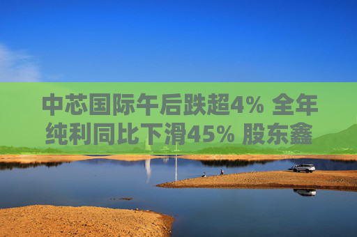 中芯国际午后跌超4% 全年纯利同比下滑45% 股东鑫芯香港近期减持1130万股
