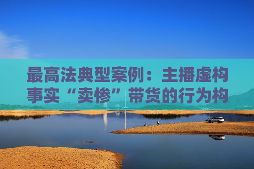 最高法典型案例：主播虚构事实“卖惨”带货的行为构成欺诈  第1张