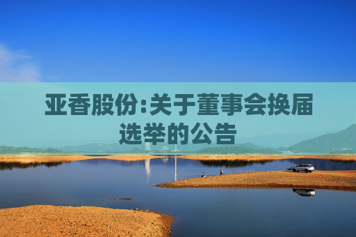 亚香股份:关于董事会换届选举的公告