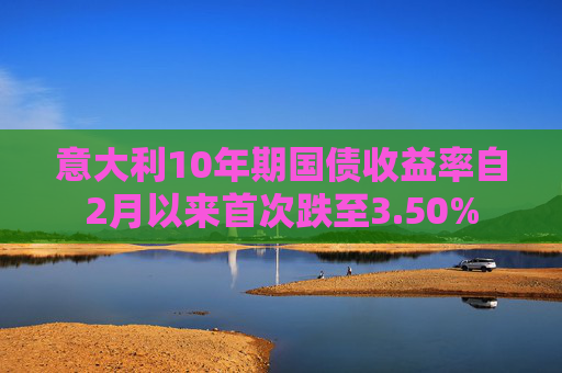 意大利10年期国债收益率自2月以来首次跌至3.50%