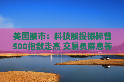 美国股市：科技股提振标普500指数走高 交易员屏息等待关税靴子落地