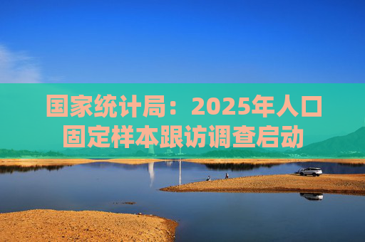 国家统计局：2025年人口固定样本跟访调查启动