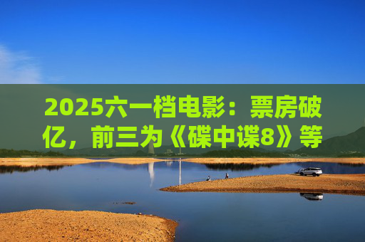 2025六一档电影：票房破亿，前三为《碟中谍8》等  第1张