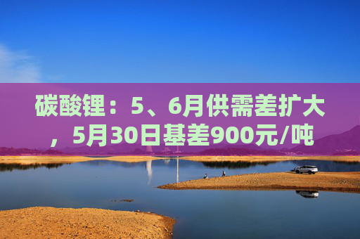 碳酸锂：5、6月供需差扩大，5月30日基差900元/吨