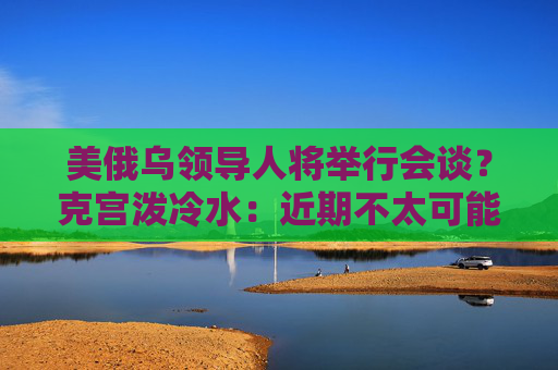 美俄乌领导人将举行会谈？克宫泼冷水：近期不太可能发生