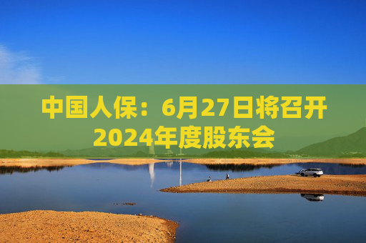 中国人保：6月27日将召开2024年度股东会