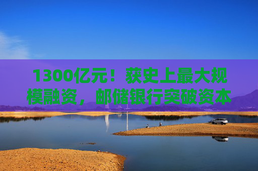 1300亿元！获史上最大规模融资，邮储银行突破资本瓶颈