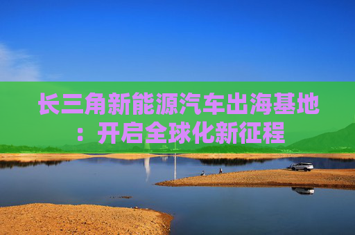 长三角新能源汽车出海基地：开启全球化新征程