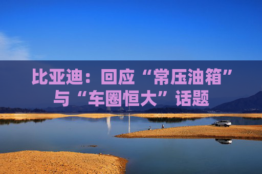 比亚迪：回应“常压油箱”与“车圈恒大”话题