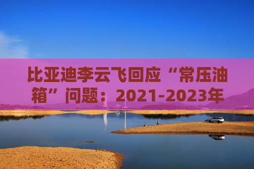 比亚迪李云飞回应“常压油箱”问题:2021-2023年采用的常压油箱方案,符合法规要求  第1张 比亚迪李云飞回应“常压油箱”问题:2021-2023年采用的常压油箱方案,符合法规要求  第1张