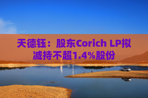 天德钰:股东Corich LP拟减持不超1.4%股份