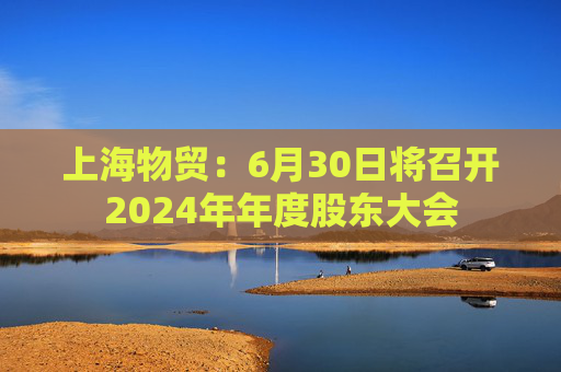上海物贸：6月30日将召开2024年年度股东大会