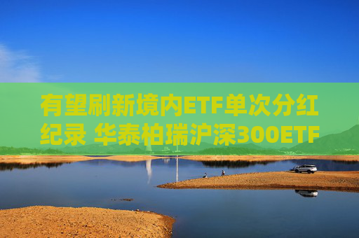 有望刷新境内ETF单次分红纪录 华泰柏瑞沪深300ETF公告分红方案