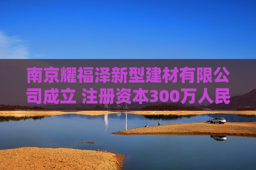 南京耀福泽新型建材有限公司成立 注册资本300万人民币