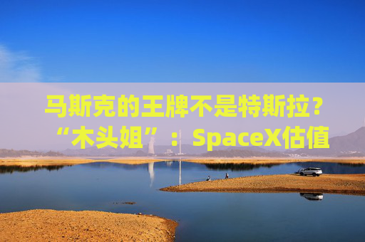 马斯克的王牌不是特斯拉？“木头姐”：SpaceX估值五年后可达2.5万亿美元！
